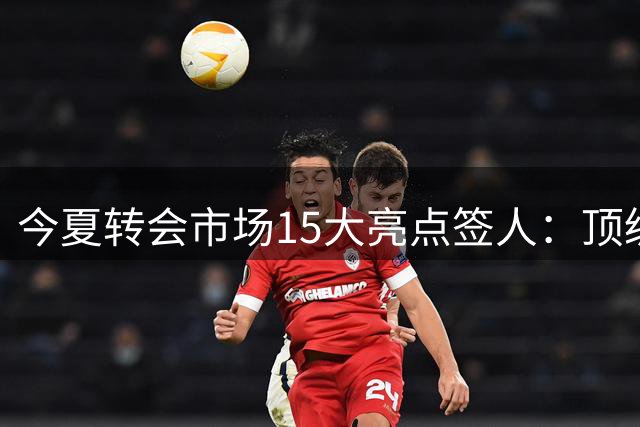 今夏转会市场15大亮点签人：顶级新星与实力派齐聚